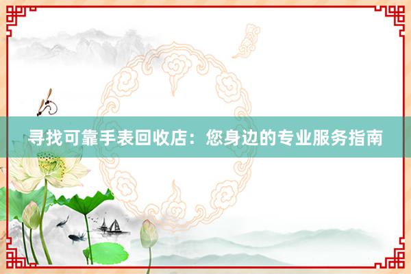 寻找可靠手表回收店：您身边的专业服务指南