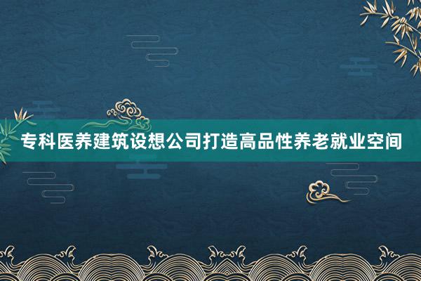 专科医养建筑设想公司打造高品性养老就业空间